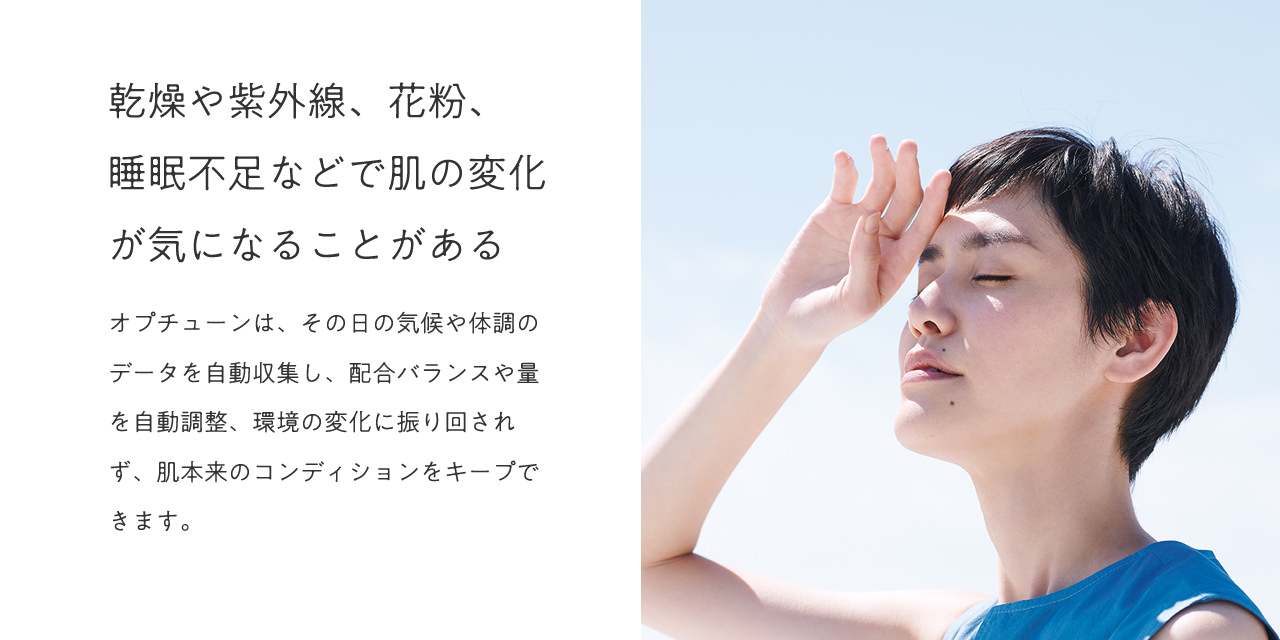 乾燥や紫外線、花粉、睡眠不足などで肌の変化が気になることがある。オプチューンは、その日の気候や体調のデータを自動収集し、配合バランスや量を自動調整、環境の変化に振り回されず、肌本来のコンディションをキープできます。