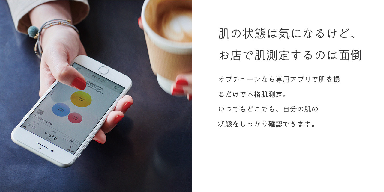 肌の状態は気になるけど、お店で肌測定するのは面倒。オプチューンなら専用アプリで肌を撮るだけで本格肌測定。いつでもどこでも、自分の肌の状態をしっかり確認できます。