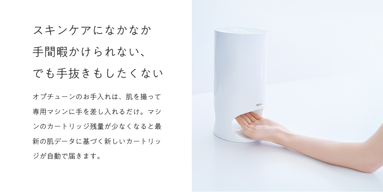 スキンケアになかなか手間暇かけられない、でも手抜きもしたくない。オプチューンのお手入れは、肌を撮って専用マシンに手を差し入れるだけ。マシンのカートリッジ残量が少なくなると最新の肌データに基づく新しいカートリッジが自動で届きます。
