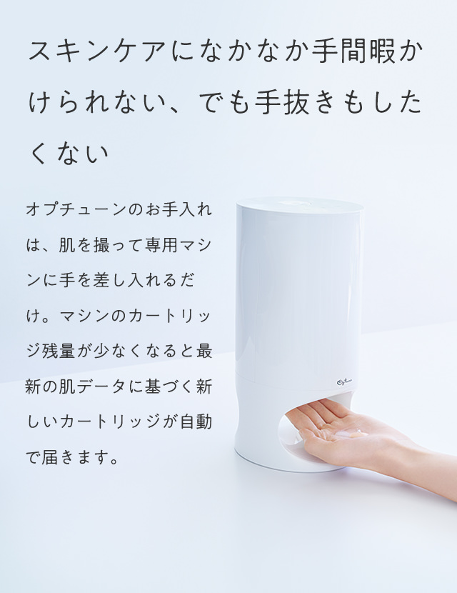 スキンケアになかなか手間暇かけられない、でも手抜きもしたくない。オプチューンのお手入れは、肌を撮って専用マシンに手を差し入れるだけ。マシンのカートリッジ残量が少なくなると最新の肌データに基づく新しいカートリッジが自動で届きます。
