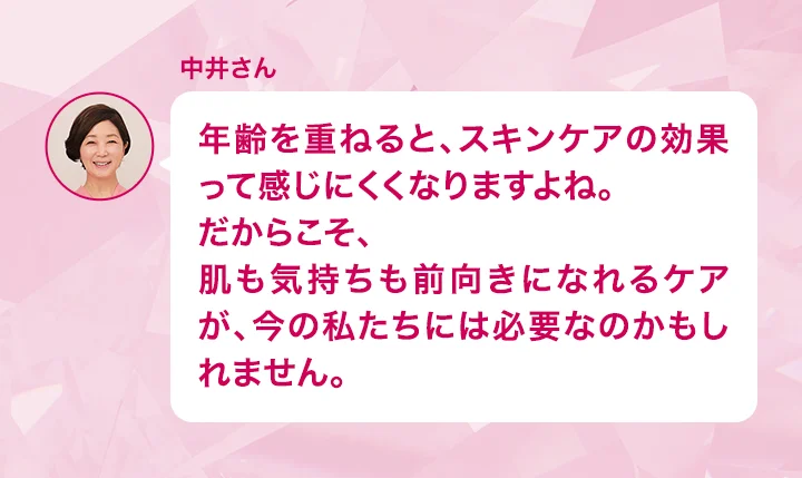中井さん 年齢を重ねると、スキンケアの効果って感じにくくなりますよね。だからこそ、肌も気持ちも前向きになれるケアが、今の私たちには必要なのかもしれません。