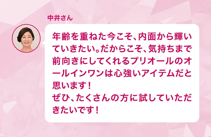 中井さん 年齢を重ねた今こそ、内面から輝いていきたい。だからこそ、気持ちまで前向きにしてくれるプリオールのオールインワンは心強いアイテムだと思います！ぜひ、たくさんの方に試していただきたいです！