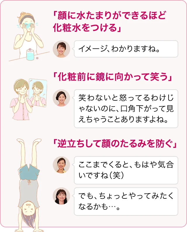 「顔に水たまりができるほど化粧水をつける」イメージ、わかりますね。 「化粧前に鏡に向かって笑う」笑わないと怒ってるわけじゃないのに、口角下がって見えちゃうことありますよね。 「逆立ちして顔のたるみを防ぐ」ここまでくると、もはや気合いですね（笑） でも、ちょっとやってみたくなるかも…。