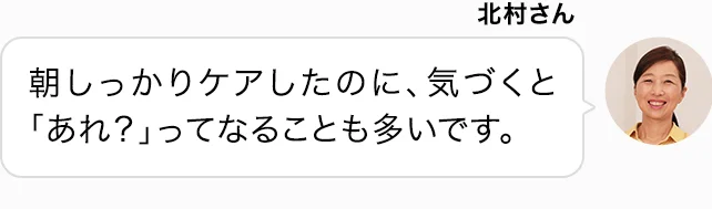 北村さん 朝しっかりケアしたのに、気づくと「あれ？」ってなることも多いです。