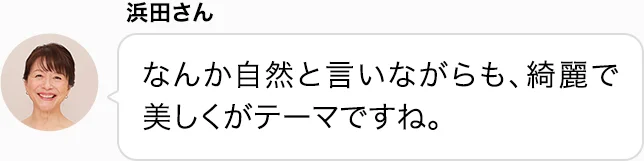 浜田さん なんか自然と言いながらも、綺麗で美しくがテーマですね。