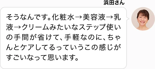 浜田さん そうなんです。化粧水→美容液→乳液→クリームみたいなステップ使いの手間が省けて、手軽なのに、ちゃんとケアしてるっていうこの感じがすごいなって思います。
