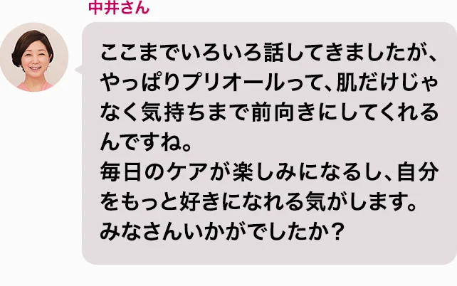 中井さん ここまでいろいろ話してきましたが、やっぱりプリオールって、肌だけじゃなく気持ちまで前向きにしてくれるんですね。毎日のケアが楽しみになるし、自分をもっと好きになれる気がします。みなさんいかがでしたか？