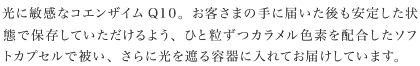 光に敏感なコエンザイムQ10。お客さまの手に届いた後も安定した状態で保存していただけるよう、ひと粒ずつカラメル色素を配合したソフトカプセルで被い、さらに光を遮る容器に入れてお届けしています。