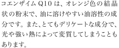 コエンザイムQ10は、オレンジ色の結晶状の粉末で、油に溶けやすい油溶性の成分です。また、とてもデリケートな成分で、光や強い熱によって変質してしまうこともあります。