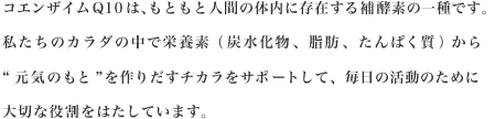 コエンザイムQ10は、もともと人間の体内に存在する補酵素の一種です。私たちのカラダの中で栄養素（炭水化物、脂肪、たんぱく質）から"元気のもと"を作りだすチカラをサポートして、毎日の活動のために大切な役割をはたしています。