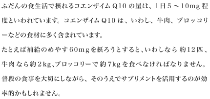 ふだんの食生活で摂れるコエンザイムQ10の量は、1日5～10mg程度といわれています。コエンザイムQ10は、いわし、牛肉、ブロッコリーなどの食材に多く含まれています。たとえば補給のめやす60mgを摂ろうとすると、いわしなら約12匹、牛肉なら約2kg、ブロッコリーで約7kgを食べなければなりません。普段の食事を大切にしながら、そのうえでサプリメントを活用するのが効率的かもしれません。