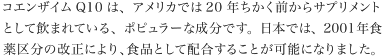 コエンザイムQ10は、アメリカでは20年ちかく前からサプリメントとして飲まれている、ポピュラーな成分です。日本では、2001年食薬区分の改正により、食品として配合することが可能になりました。