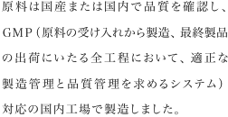 原料は国産または国内で品質を確認し、GMP（原料の受け入れから製造、最終製品の出荷にいたる全工程において、適正な製造管理と品質管理を求めるシステム）対応の国内工場で製造しました。