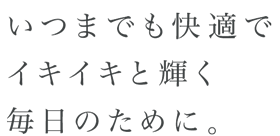いつまでも快適でイキイキと輝く毎日のために。