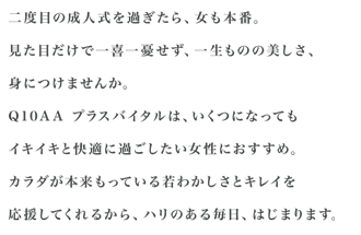 二度目の成人式を過ぎたら、女も本番。見た目だけで一喜一憂せず、一生ものの美しさ、身につけませんか。Q10AA プラスバイタルは、いくつになってもイキイキと快適に過ごしたい女性におすすめ。カラダが本来もっている若わかしさとキレイを応援してくれるから、ハリのある毎日、はじまります。