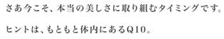 さあ今こそ、本当の美しさに取り組むタイミングです。ヒントは、もともと体内にあるQ10。