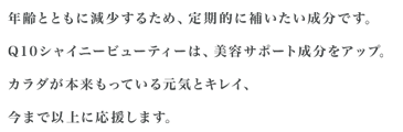 年齢とともに減少するため、定期的に補いたい成分です。Q10シャイニービューティーは、美容サポート成分をアップ。カラダが本来もっている元気とキレイ、今まで以上に応援します。