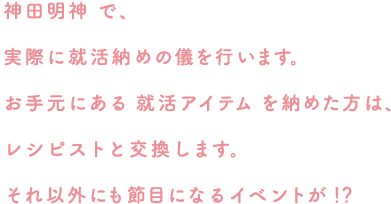 神田明神で、実際に就活納めの儀を行います。お手元にある就活アイテムを納めた方は、レシピストと交換します。それ以外にも節目になるイベントが！？