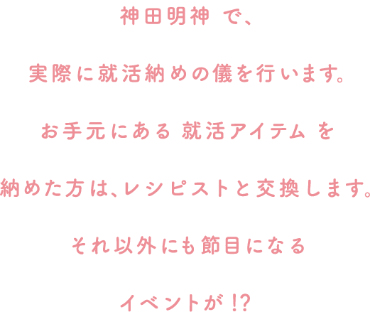 神田明神で、実際に就活納めの儀を行います。お手元にある就活アイテムを納めた方は、レシピストと交換します。それ以外にも節目になるイベントが！？