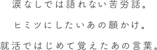 涙なしでは語れない苦労話。ヒミツにしたいあの願かけ。就活ではじめて覚えたあの言葉。