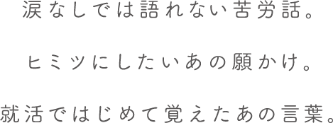 涙なしでは語れない苦労話。ヒミツにしたいあの願かけ。就活ではじめて覚えたあの言葉。