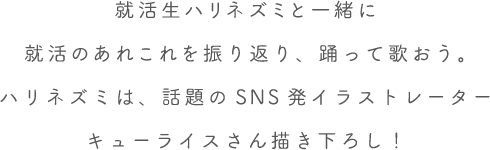 就活生ハリネズミと一緒に就活のあれこれを振り返り、踊って歌おう。ハリネズミは、話題のSNS発イラストレーターキューライスさん描き下ろし！