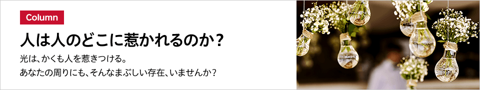 Column 人は人のどこに惹かれるのか？ 光は、かくも人を惹きつける。あなたの周りにも、そんなまぶしい存在、いませんか？