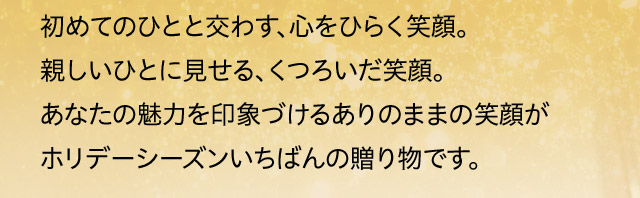初めてのひとと交わす、心をひらく笑顔。親しいひとに見せる、くつろいだ笑顔。あなたの魅力を印象づけるありのままの笑顔がホリデーシーズンいちばんの贈り物です。