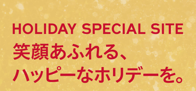 HOLIDAY SPECIAL SITE 笑顔あふれる、ハッピーなホリデーを。