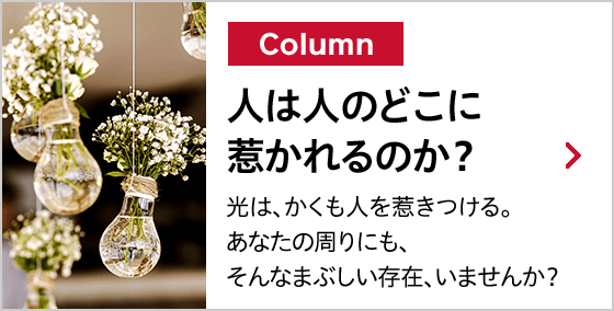 Column 人は人のどこに惹かれるのか？ 光は、かくも人を惹きつける。あなたの周りにも、そんなまぶしい存在、いませんか？