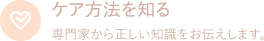 ケア方法を知る　専門家から正しい知識をお伝えします。