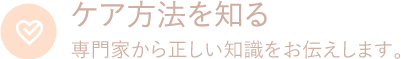 ケア方法を知る　専門家から正しい知識をお伝えします。