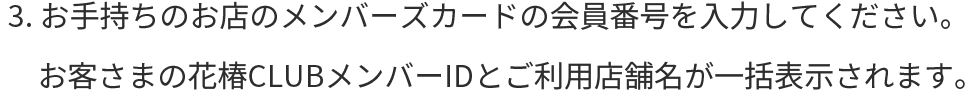 3.お手持ちのお店のメンバーズカードの会員番号を入力してください。お客さまの花椿CLUBメンバーIDとご利用店舗名が一括表示されます。