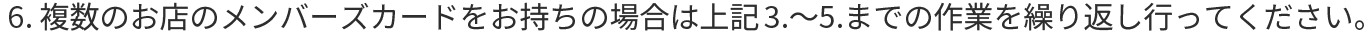 6.複数のお店のメンバーズカードをお持ちの場合は上記3.～5.までの作業を繰り返し行ってください。