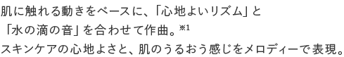 肌に触れる動きをベースに、「心地よいリズム」と「水の滴の音」を合わせて作曲。※1スキンケアの心地よさと、肌のうるおう感じをメロディーで表現。