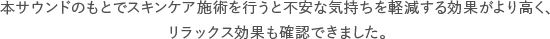 本サウンドのもとでスキンケア施術を行うと不安な気持ちを軽減する効果がより高く、リラックス効果も確認できました。