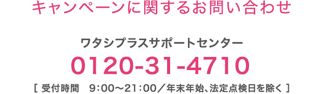 【キャンペーンに関するお問い合わせ】ワタシプラスサポートセンター：0120-31-4710