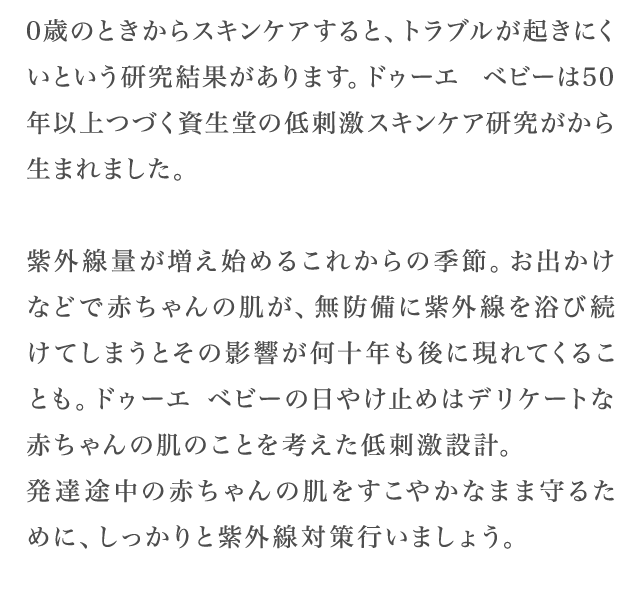 0歳のときからスキンケアすると、トラブルが起きにくいという研究結果があります。ドゥーエ ベビーは50年以上つづく資生堂の低刺激スキンケア研究がから生まれました。紫外線量が増え始めるこれからの季節。お出かけなどで赤ちゃんの肌が、無防備に紫外線を浴び続けてしまうとその影響が何十年も後に現れてくることも。ドゥーエ ベビーの日やけ止めはデリケートな赤ちゃんの肌のことを考えた低刺激設計。発達途中の赤ちゃんの肌をすこやかなまま守るために、しっかりと紫外線対策行いましょう。