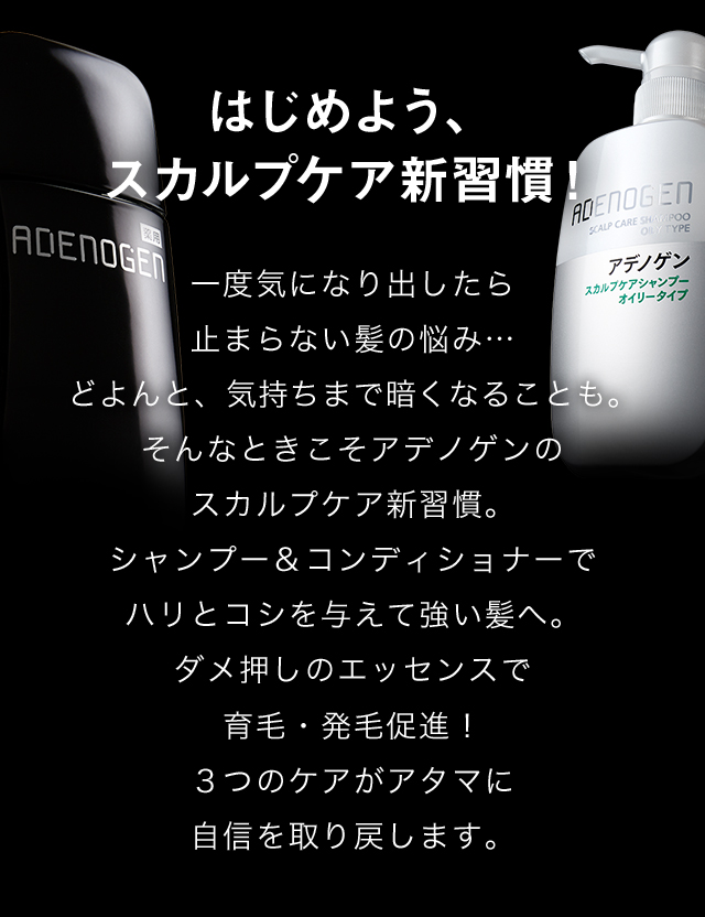 はじめよう、スカルプケア新習慣！一度気になり出したら止まらない髪の悩み…どよんと、気持ちまで暗くなることも。そんなときこそアデノゲンのスカルプケア新習慣。シャンプー＆コンディショナーでハリとコシを与えて強い髪へ。ダメ押しのエッセンスで育毛・発毛促進！つのケアがアタマに自信を取り戻します。