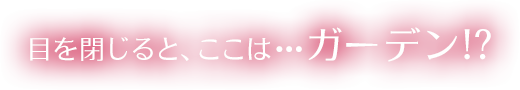 目を閉じると、ここは…ガーデン!?