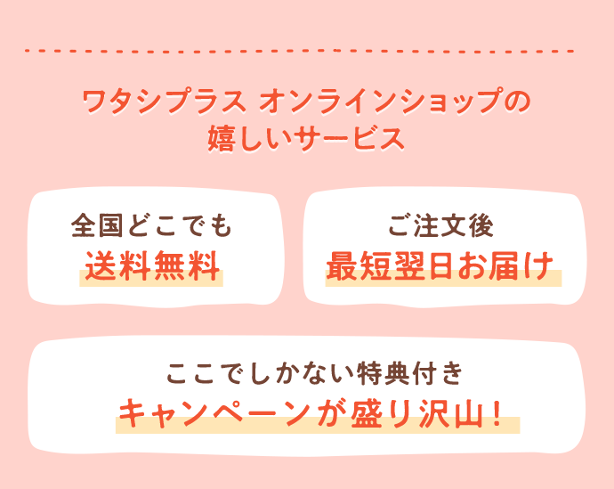 ワタシプラス オンラインショップの 嬉しいサービス 全国どこでも 送料無料 ご注文後 最短翌日お届け ここでしかない特典付き キャンペーンが盛り沢山！
