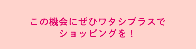 この機会にぜひワタシプラスで ショッピングを！