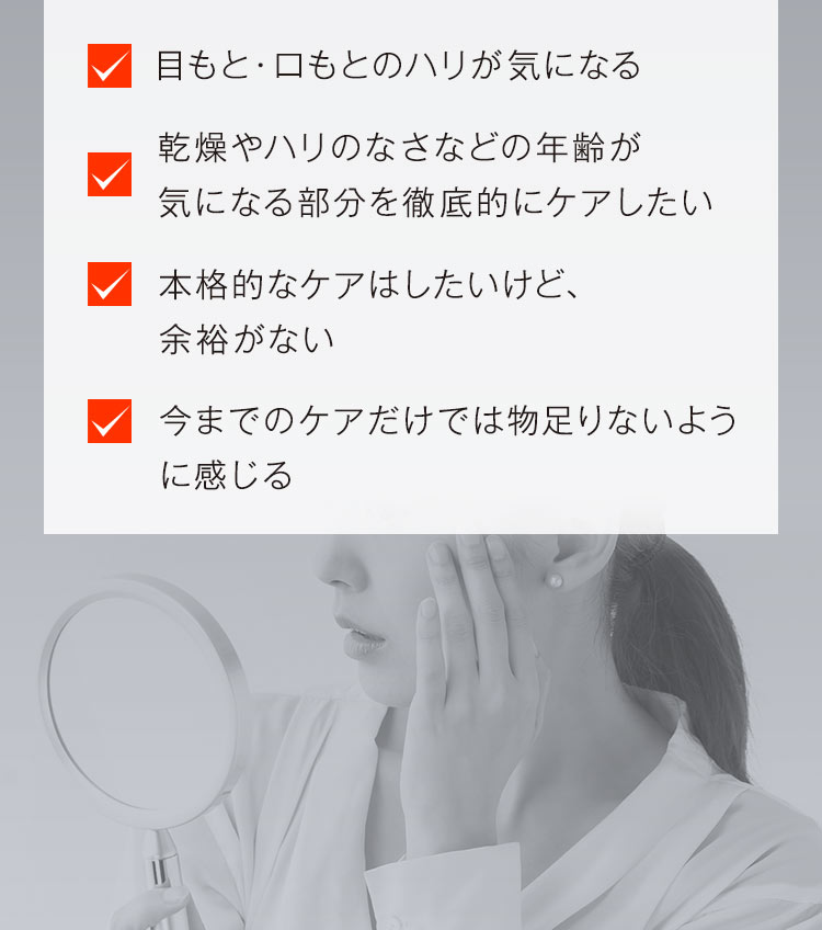 「目もと・口もとのハリが気になる」「乾燥やハリのなさなどの年齢が気になる部分を徹底的にケアしたい」「本格的なケアはしたいけど、余裕がない」「今までのケアだけでは物足りないように感じる」