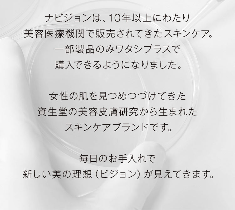 ナビジョンは、10年以上にわたり美容医療機関で販売されてきたスキンケア。一部製品のみワタシプラスで購入できるようになりました。女性の肌を見つめつづけてきた資生堂の美容皮膚研究から生まれたスキンケアブランドです。毎日のお手入れで新しい美の理想（ビジョン）が見えてきます。