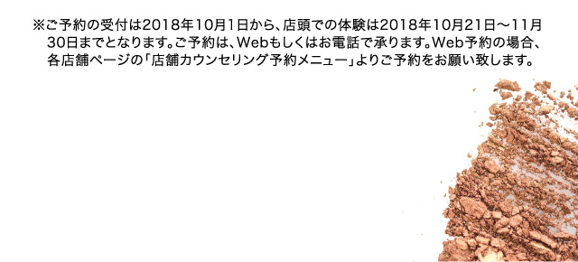 ※ご予約の受付は2018年10月1日から、店頭での体験は2018年10月21日～11月30日までとなります。ご予約は、Webもしくはお電話で承ります。Web予約の場合、各店舗ページの「店舗カウンセリング予約メニュー」よりご予約をお願い致します。