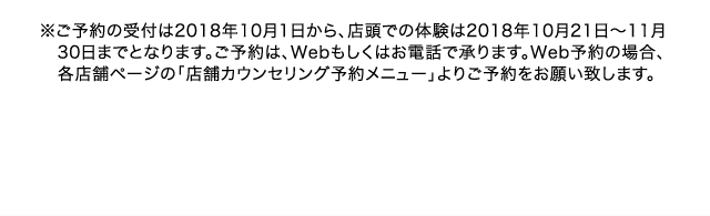 ※ご予約の受付は2018年10月1日から、店頭での体験は2018年10月21日～11月30日までとなります。ご予約は、Webもしくはお電話で承ります。Web予約の場合、各店舗ページの「店舗カウンセリング予約メニュー」よりご予約をお願い致します。