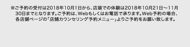 ※ご予約の受付は2018年10月1日から、店頭での体験は2018年10月21日～11月30日までとなります。ご予約は、Webもしくはお電話で承ります。Web予約の場合、各店舗ページの「店舗カウンセリング予約メニュー」よりご予約をお願い致します。