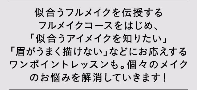 似合うフルメイクを伝授するフルメイクコースをはじめ、「似合うアイメイクを知りたい」「眉がうまく描けない」などにお応えするワンポイントレッスンも。個々のメイクのお悩みを解消していきます！