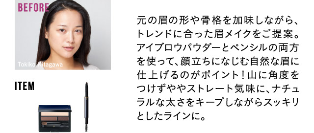 元の眉の形や骨格を加味しながら、トレンドに合った眉メイクをご提案。アイブロウパウダーとペンシルの両方を使って、顔立ちになじむ自然な眉に仕上げるのがポイント！山に角度をつけずややストレート気味に、ナチュラルな太さをキープしながらスッキリとしたラインに。