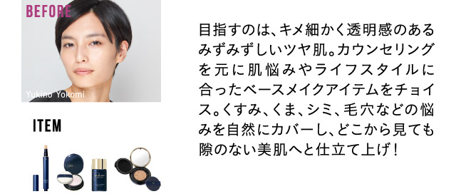 目指すのは、キメ細かく透明感のあるみずみずしいツヤ肌。カウンセリングを元に肌悩みやライフスタイルに合ったベースメイクアイテムをチョイス。くすみ、くま、シミ、毛穴などの悩みを自然にカバーし、どこから見ても隙のない美肌へと仕立て上げ！